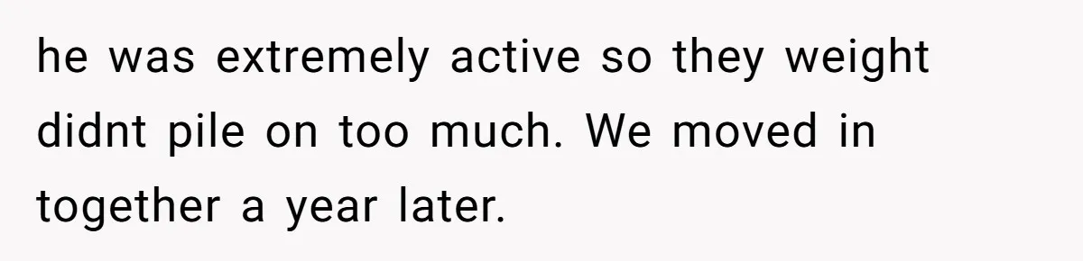 he was extremely active so they weight didnt pile on too much. We moved in together a year later.