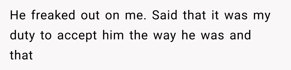 He freaked out on me. Said that it was my duty to accept him the way he was and that