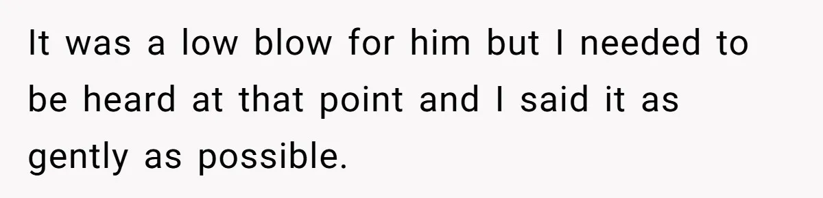 It was a low blow for him but I needed to be heard at that point and I said it as gently as possible.