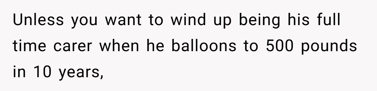 Unless you want to wind up being his full time carer when he balloons to 500 pounds in 10 years,