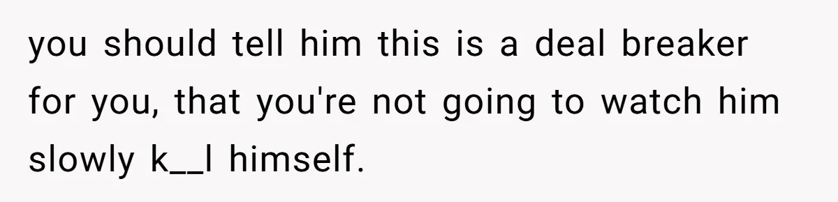 you should tell him this is a deal breaker for you, that you're not going to watch him slowly k__l himself.