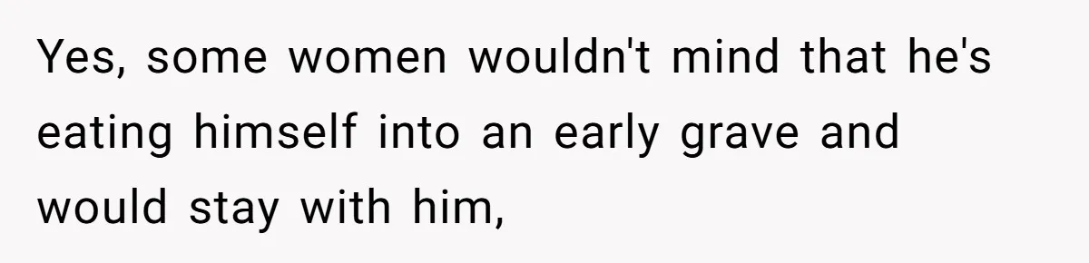 Yes, some women wouldn't mind that he's eating himself into an early grave and would stay with him,
