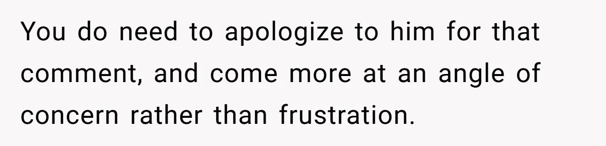 You do need to apologize to him for that comment, and come more at an angle of concern rather than frustration.