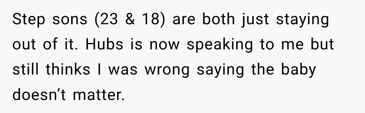 Step sons (23 & 18) are both just staying out of it. Hubs is now speaking to me but still thinks I was wrong saying the baby doesn’t matter.