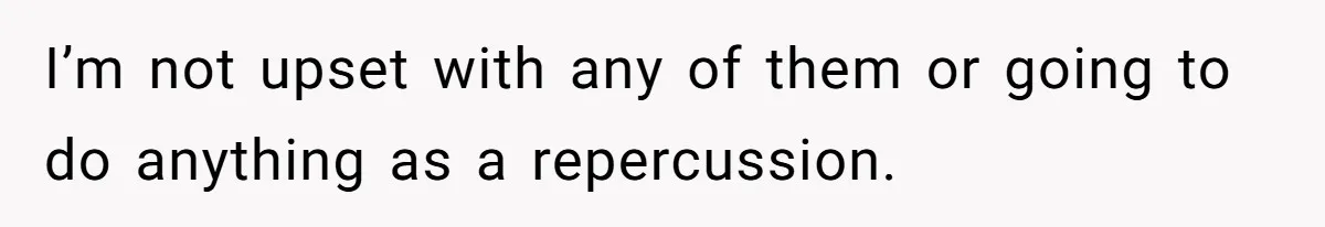 I’m not upset with any of them or going to do anything as a repercussion.