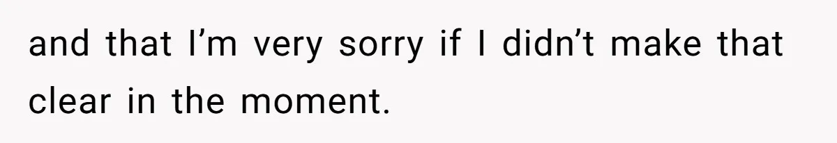 and that I’m very sorry if I didn’t make that clear in the moment.