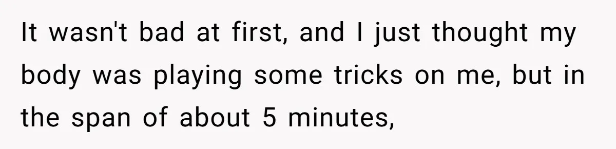 It wasn't bad at first, and I just thought my body was playing some tricks on me, but in the span of about 5 minutes,
