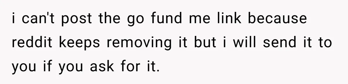 i can't post the go fund me link because reddit keeps removing it but i will send it to you if you ask for it.