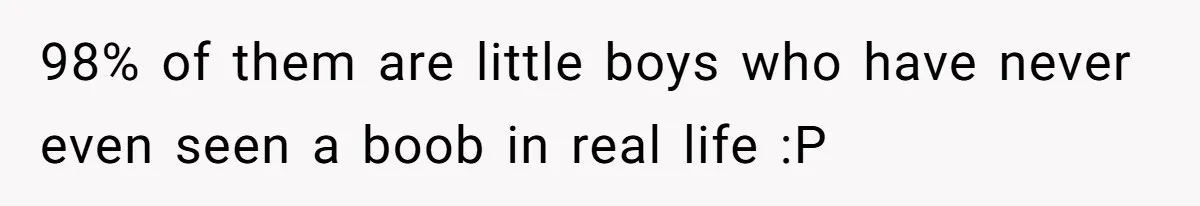 98% of them are little boys who have never even seen a boob in real life :P