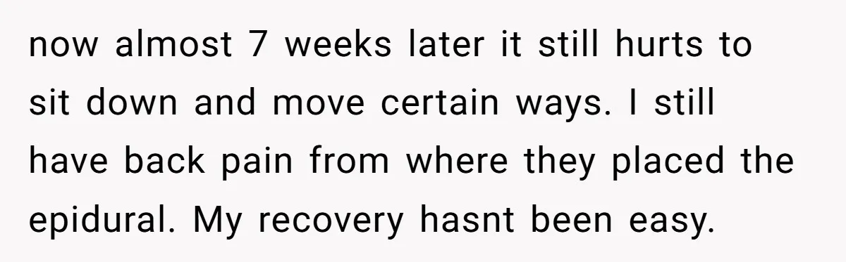 They Threw Away a Newborn’s Formula, Then Told His Mother She Was “Overreacting” now almost 7 weeks later it still hurts to sit down and move certain ways. I still have back pain from where they placed the epidural. My recovery hasnt been...