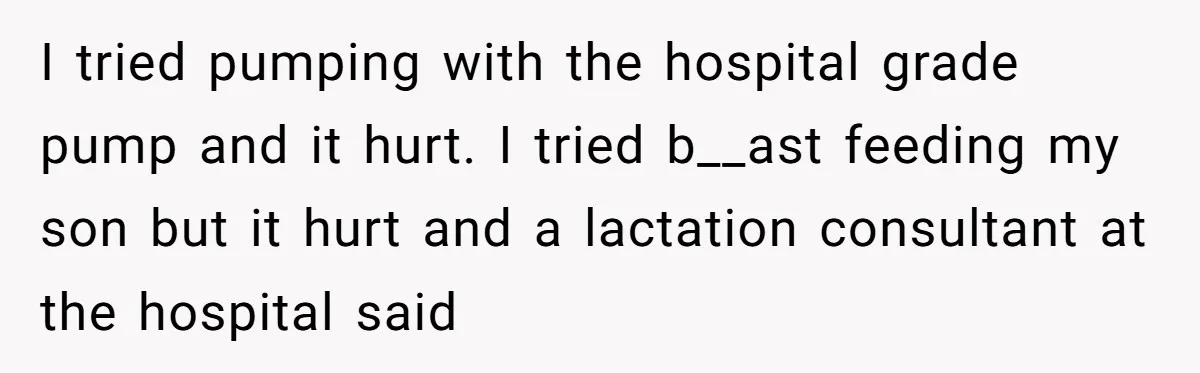 They Threw Away a Newborn’s Formula, Then Told His Mother She Was “Overreacting” I tried pumping with the hospital grade pump and it hurt. I tried b__ast feeding my son but it hurt and a lactation consultant at the hospital said