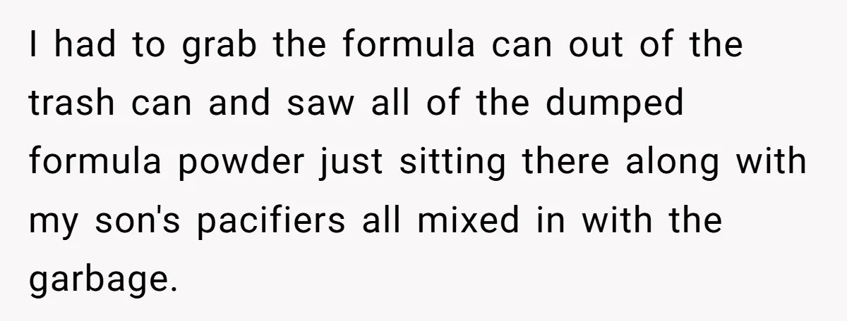 They Threw Away a Newborn’s Formula, Then Told His Mother She Was “Overreacting” I had to grab the formula can out of the trash can and saw all of the dumped formula powder just sitting there along with my son's pacifiers all mixed...