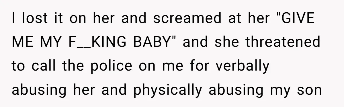 They Threw Away a Newborn’s Formula, Then Told His Mother She Was “Overreacting” I lost it on her and screamed at her "GIVE ME MY F__KING BABY" and she threatened to call the police on me for verbally abusing her and physically abusing...