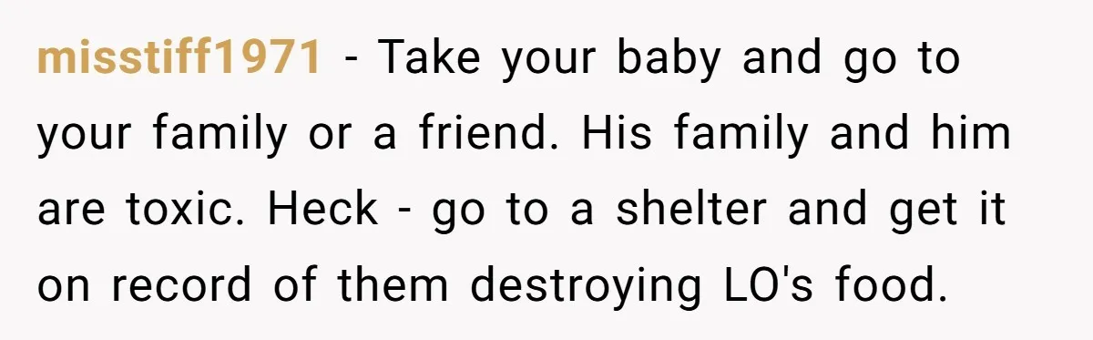 They Threw Away a Newborn’s Formula, Then Told His Mother She Was “Overreacting” misstiff1971 − Take your baby and go to your family or a friend. His family and him are toxic. Heck - go to a shelter and get it on record...
