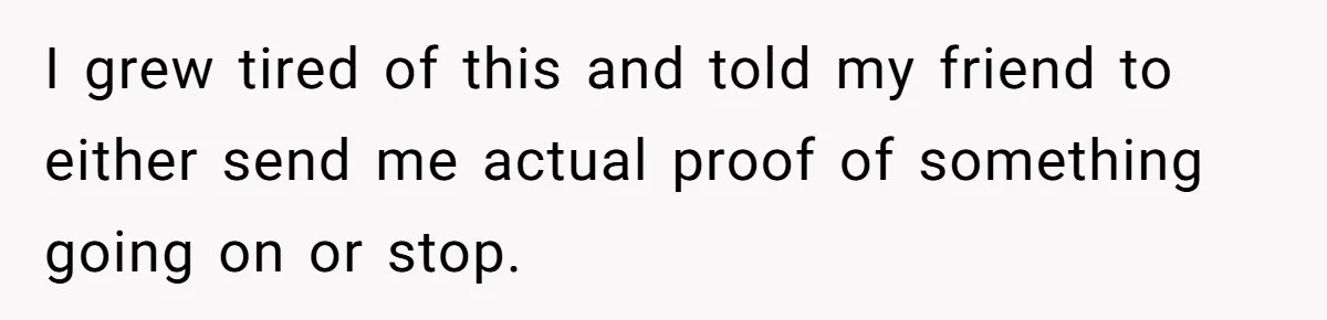 I grew tired of this and told my friend to either send me actual proof of something going on or stop.