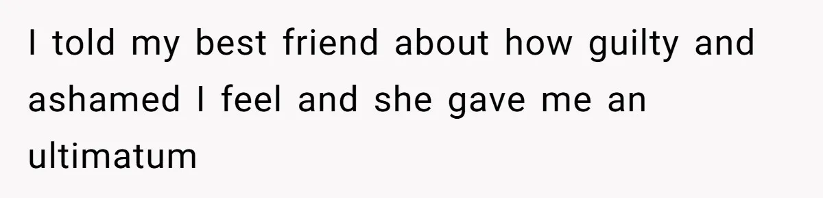 I told my best friend about how guilty and ashamed I feel and she gave me an ultimatum