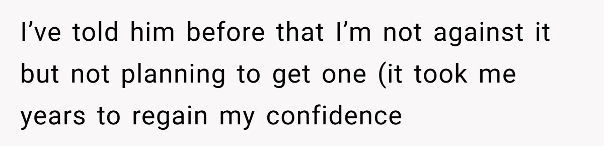 I’ve told him before that I’m not against it but not planning to get one (it took me years to regain my confidence