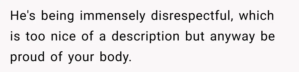 He's being immensely disrespectful, which is too nice of a description but anyway be proud of your body.