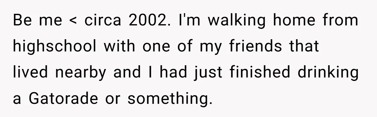 He Tried to Recycle a Bottle, Got Yelled At, and Responded in the Pettiest Way Possible Be me < circa 2002. I'm walking home from highschool with one of my friends that lived nearby and I had just finished drinking a Gatorade or something.