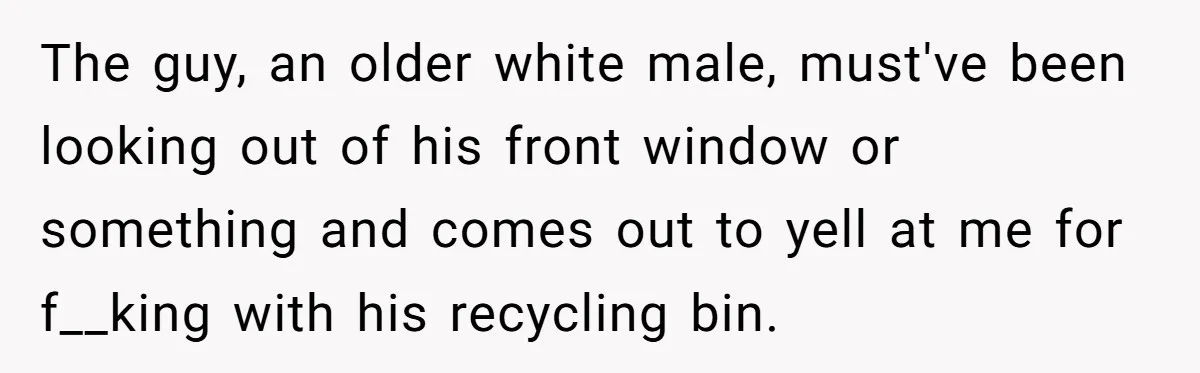 He Tried to Recycle a Bottle, Got Yelled At, and Responded in the Pettiest Way Possible The guy, an older white male, must've been looking out of his front window or something and comes out to yell at me for f__king with his recycling bin.