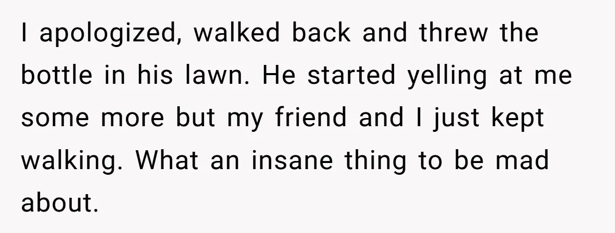 He Tried to Recycle a Bottle, Got Yelled At, and Responded in the Pettiest Way Possible I apologized, walked back and threw the bottle in his lawn. He started yelling at me some more but my friend and I just kept walking. What an insane thing...