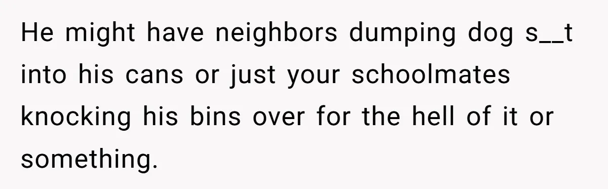 He Tried to Recycle a Bottle, Got Yelled At, and Responded in the Pettiest Way Possible He might have neighbors dumping dog s__t into his cans or just your schoolmates knocking his bins over for the hell of it or something.