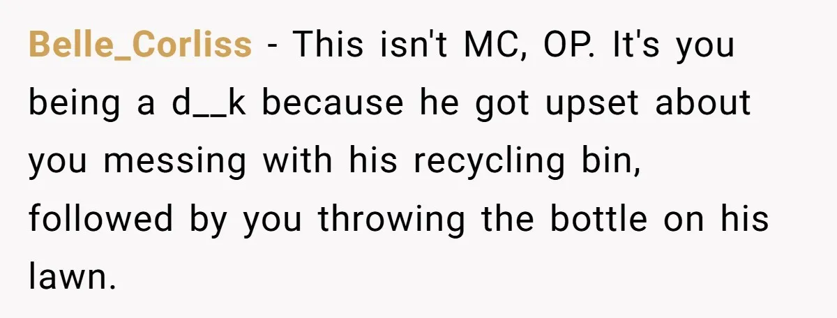 He Tried to Recycle a Bottle, Got Yelled At, and Responded in the Pettiest Way Possible Belle_Corliss − This isn't MC, OP. It's you being a d__k because he got upset about you messing with his recycling bin, followed by you throwing the bottle on his...
