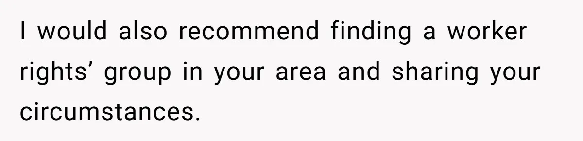 I would also recommend finding a worker rights’ group in your area and sharing your circumstances.