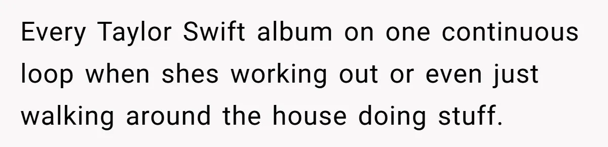 Husband Calls Wife’s Taylor Swift Obsession A ‘Cult,’ Now She Says He Doesn’t Support Her Every Taylor Swift album on one continuous loop when shes working out or even just walking around the house doing stuff.