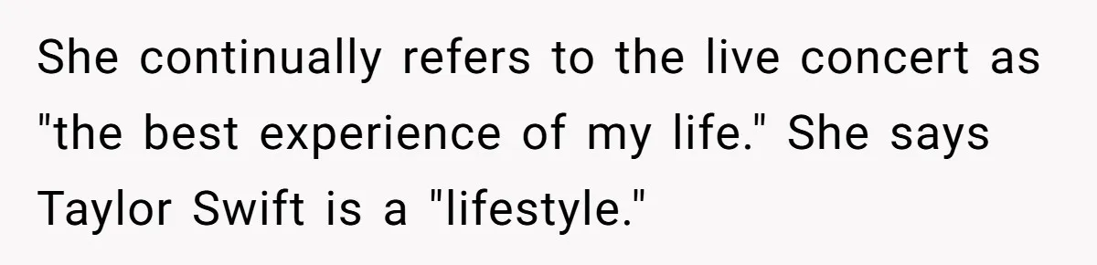 Husband Calls Wife’s Taylor Swift Obsession A ‘Cult,’ Now She Says He Doesn’t Support Her She continually refers to the live concert as "the best experience of my life." She says Taylor Swift is a "lifestyle."
