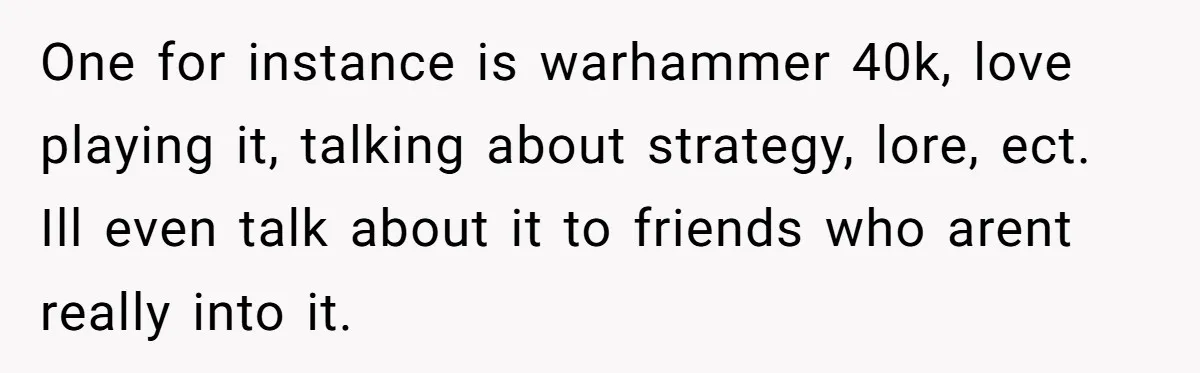 Husband Calls Wife’s Taylor Swift Obsession A ‘Cult,’ Now She Says He Doesn’t Support Her One for instance is warhammer 40k, love playing it, talking about strategy, lore, ect. Ill even talk about it to friends who arent really into it.