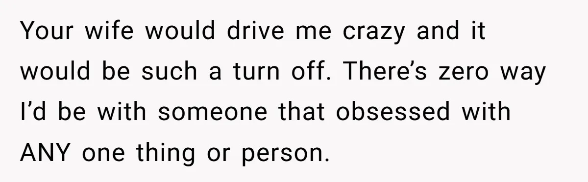 Husband Calls Wife’s Taylor Swift Obsession A ‘Cult,’ Now She Says He Doesn’t Support Her Your wife would drive me crazy and it would be such a turn off. There’s zero way I’d be with someone that obsessed with ANY one thing or person.
