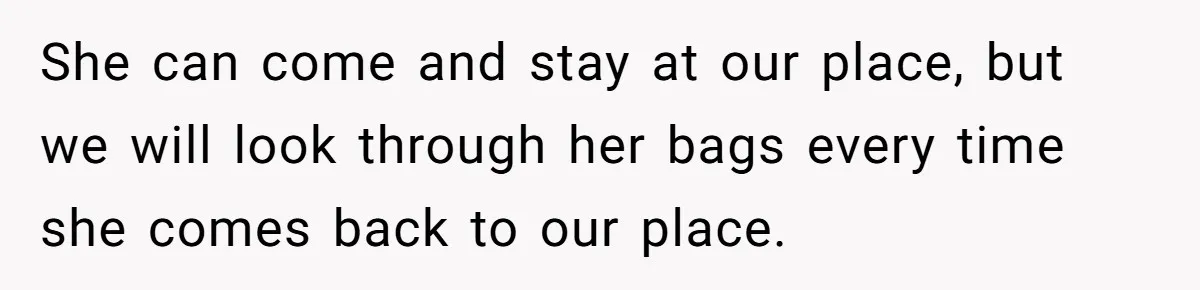 She can come and stay at our place, but we will look through her bags every time she comes back to our place.