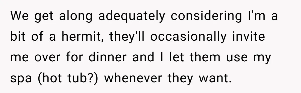 13-Year-Old Faces Her First Period, Neighbor Babysitter Steps Up, Still Gets Blamed By Parents We get along adequately considering I'm a bit of a hermit, they'll occasionally invite me over for dinner and I let them use my spa (hot tub?) whenever they want.