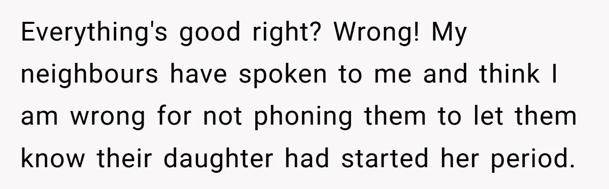 13-Year-Old Faces Her First Period, Neighbor Babysitter Steps Up, Still Gets Blamed By Parents Everything's good right? Wrong! My neighbours have spoken to me and think I am wrong for not phoning them to let them know their daughter had started her period.