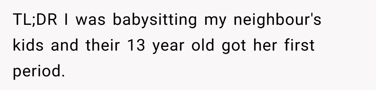 13-Year-Old Faces Her First Period, Neighbor Babysitter Steps Up, Still Gets Blamed By Parents TL;DR I was babysitting my neighbour's kids and their 13 year old got her first period.