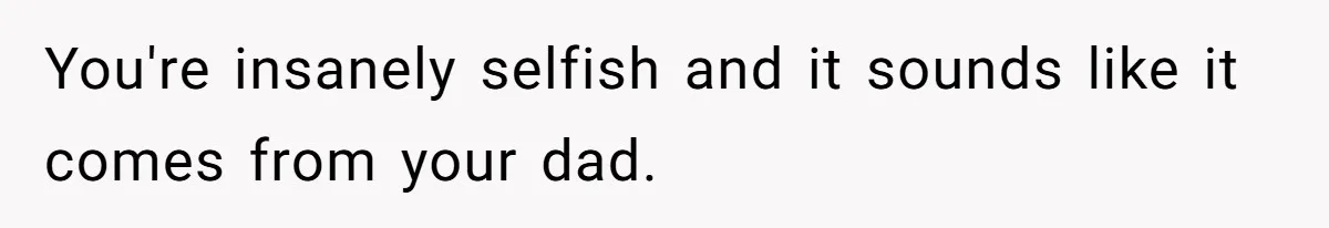 You're insanely selfish and it sounds like it comes from your dad.