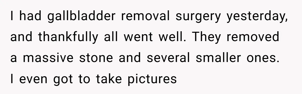 After Facing A Major Surgery, Woman Returns Home To Face Another Unexpected Conflict I had gallbladder removal surgery yesterday, and thankfully all went well. They removed a massive stone and several smaller ones. I even got to take pictures