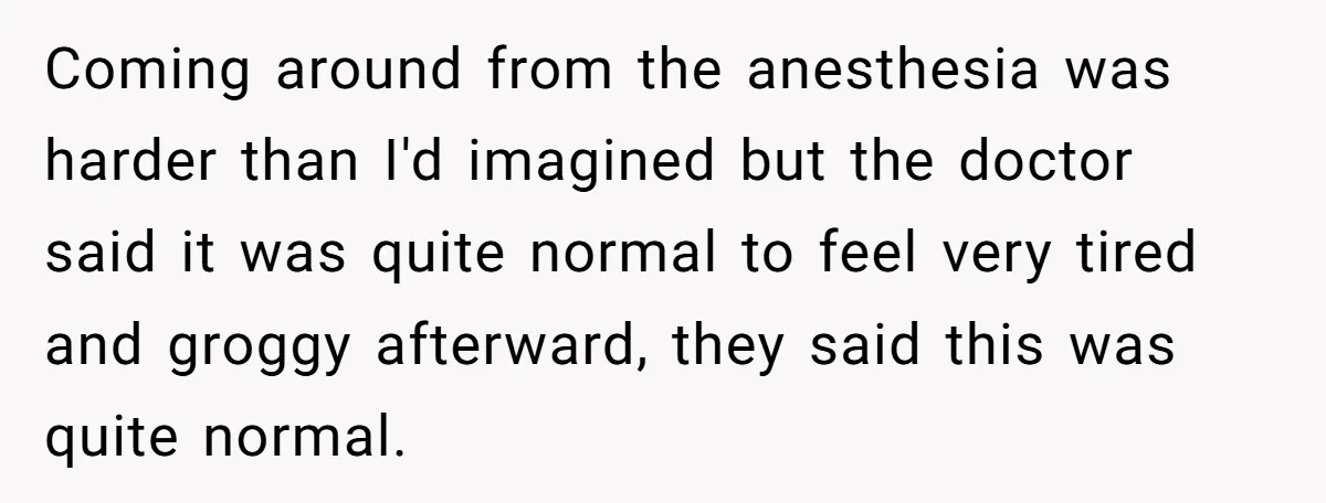 After Facing A Major Surgery, Woman Returns Home To Face Another Unexpected Conflict Coming around from the anesthesia was harder than I'd imagined but the doctor said it was quite normal to feel very tired and groggy afterward, they said this was quite...
