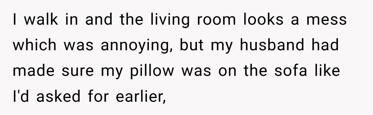After Facing A Major Surgery, Woman Returns Home To Face Another Unexpected Conflict I walk in and the living room looks a mess which was annoying, but my husband had made sure my pillow was on the sofa like I'd asked for earlier,