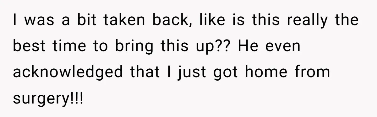 After Facing A Major Surgery, Woman Returns Home To Face Another Unexpected Conflict I was a bit taken back, like is this really the best time to bring this up?? He even acknowledged that I just got home from surgery!!!