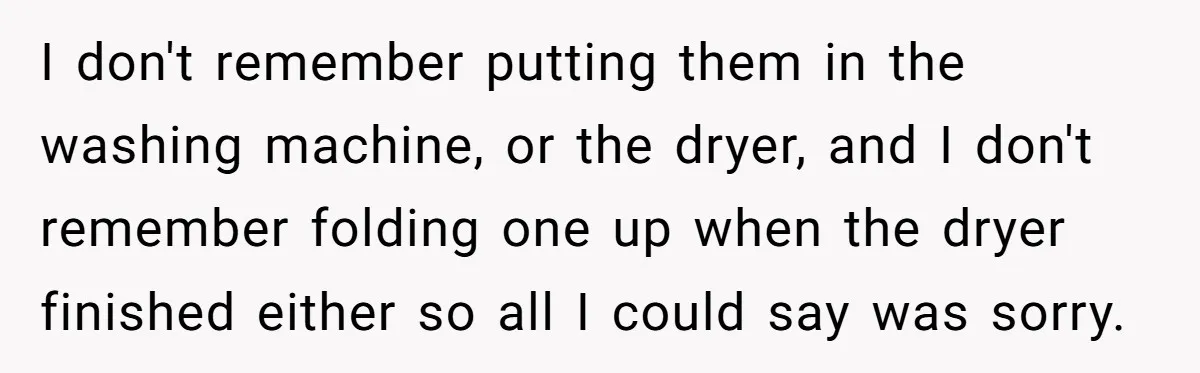 After Facing A Major Surgery, Woman Returns Home To Face Another Unexpected Conflict I don't remember putting them in the washing machine, or the dryer, and I don't remember folding one up when the dryer finished either so all I could say was...