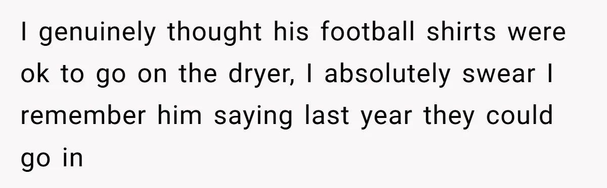After Facing A Major Surgery, Woman Returns Home To Face Another Unexpected Conflict I genuinely thought his football shirts were ok to go on the dryer, I absolutely swear I remember him saying last year they could go in