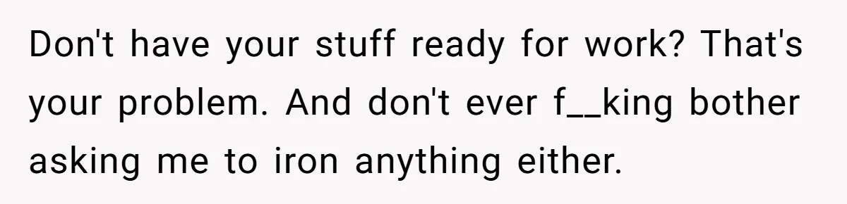 After Facing A Major Surgery, Woman Returns Home To Face Another Unexpected Conflict Don't have your stuff ready for work? That's your problem. And don't ever f__king bother asking me to iron anything either.