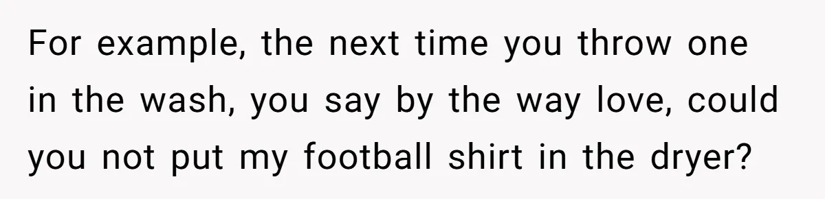 After Facing A Major Surgery, Woman Returns Home To Face Another Unexpected Conflict For example, the next time you throw one in the wash, you say by the way love, could you not put my football shirt in the dryer?