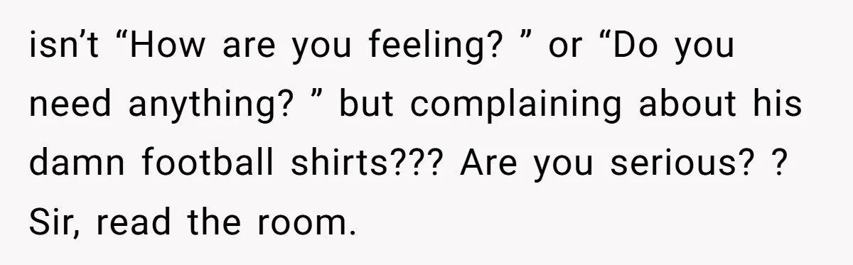After Facing A Major Surgery, Woman Returns Home To Face Another Unexpected Conflict isn’t “How are you feeling? ” or “Do you need anything? ” but complaining about his damn football shirts??? Are you serious? ? Sir, read the room.