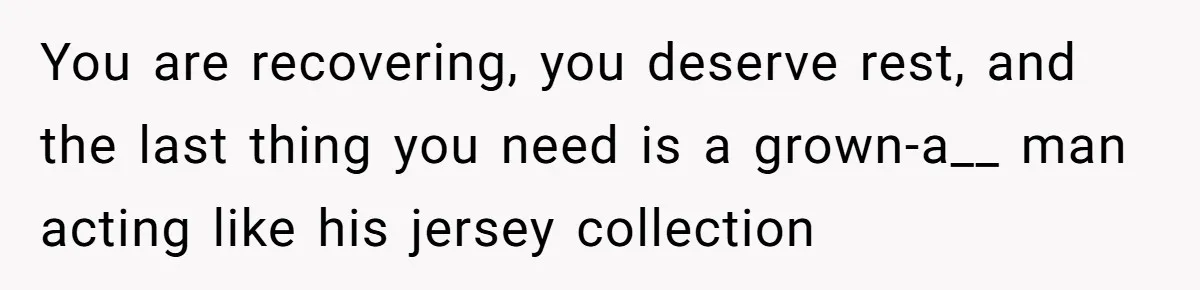 After Facing A Major Surgery, Woman Returns Home To Face Another Unexpected Conflict You are recovering, you deserve rest, and the last thing you need is a grown-a__ man acting like his jersey collection