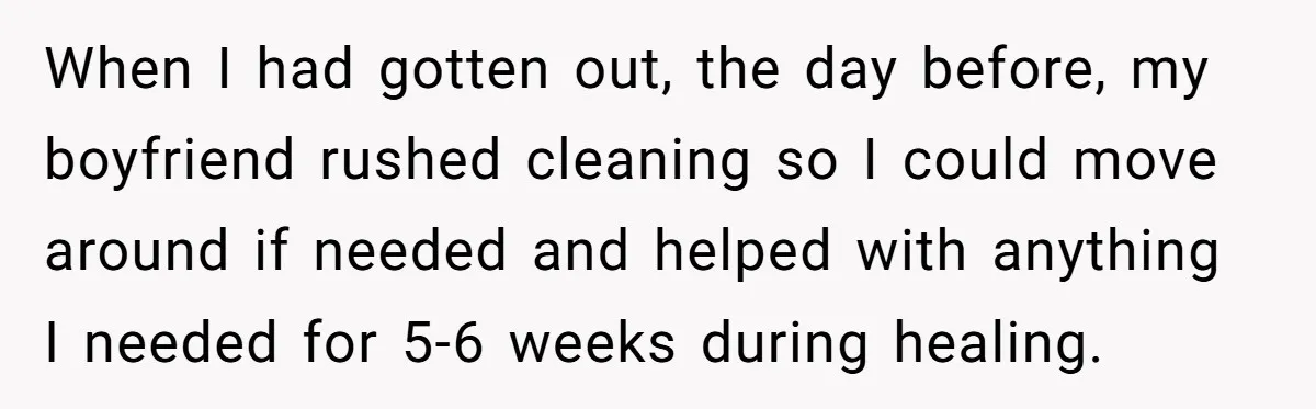 After Facing A Major Surgery, Woman Returns Home To Face Another Unexpected Conflict When I had gotten out, the day before, my boyfriend rushed cleaning so I could move around if needed and helped with anything I needed for 5-6 weeks during healing.