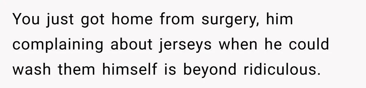 After Facing A Major Surgery, Woman Returns Home To Face Another Unexpected Conflict You just got home from surgery, him complaining about jerseys when he could wash them himself is beyond ridiculous.