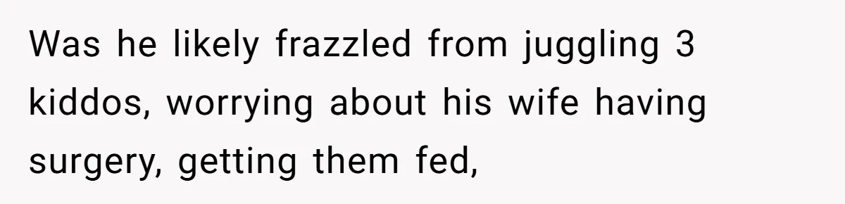 After Facing A Major Surgery, Woman Returns Home To Face Another Unexpected Conflict Was he likely frazzled from juggling 3 kiddos, worrying about his wife having surgery, getting them fed,